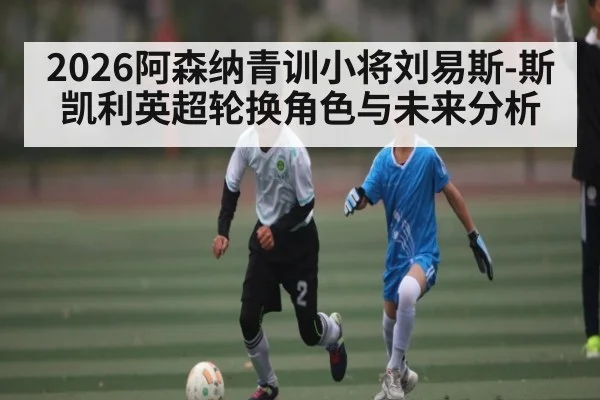 2026阿森纳青训小将刘易斯-斯凯利英超轮换角色与未来分析