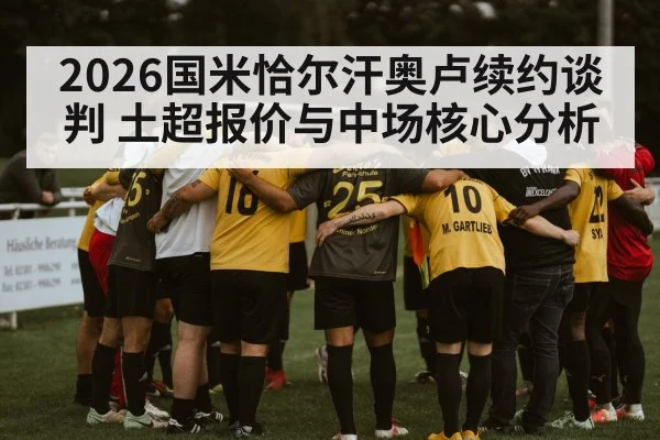 2026国米恰尔汗奥卢续约谈判 土超报价与中场核心分析