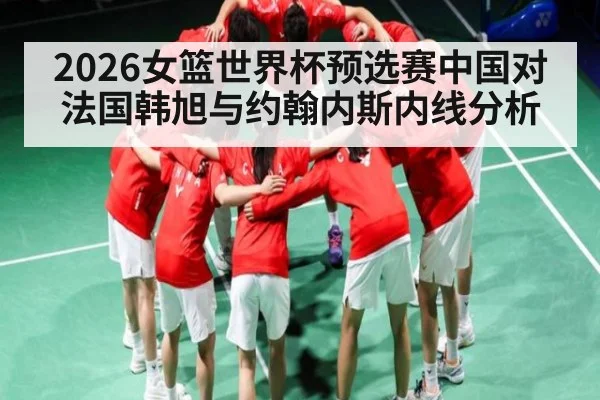 2026女篮世界杯预选赛中国对法国韩旭与约翰内斯内线分析