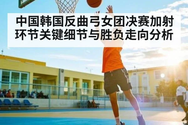 中国韩国反曲弓女团决赛加射环节关键细节与胜负走向分析